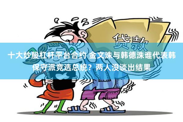 十大炒股杠杆平台合约 金文洙与韩德洙谁代表韩保守派竞选总统？两人没谈出结果