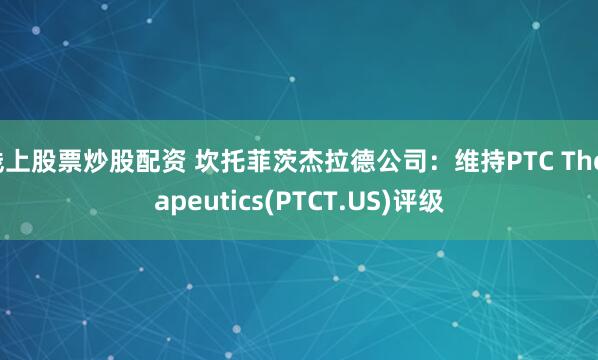线上股票炒股配资 坎托菲茨杰拉德公司：维持PTC Therapeutics(PTCT.US)评级