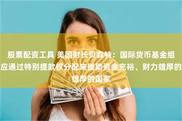 股票配资工具 美国财长贝森特：国际货币基金组织不应通过特别提款权分配来援助资金充裕、财力雄厚的国家