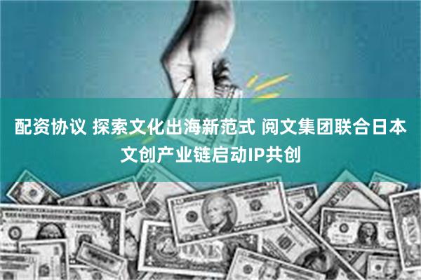 配资协议 探索文化出海新范式 阅文集团联合日本文创产业链启动IP共创