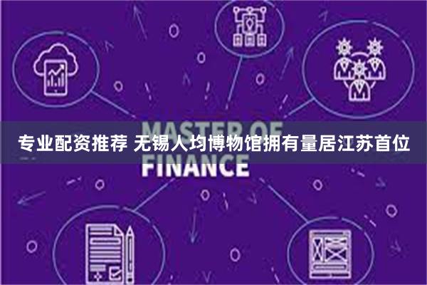 专业配资推荐 无锡人均博物馆拥有量居江苏首位
