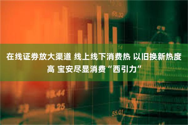 在线证劵放大渠道 线上线下消费热 以旧换新热度高 宝安尽显消费“西引力”