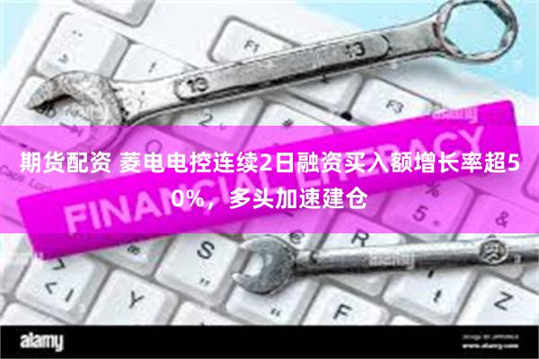 期货配资 菱电电控连续2日融资买入额增长率超50%，多头加速建仓