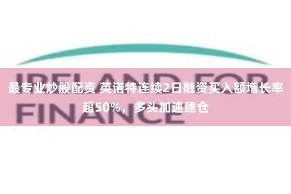 最专业炒股配资 英诺特连续2日融资买入额增长率超50%，多头加速建仓