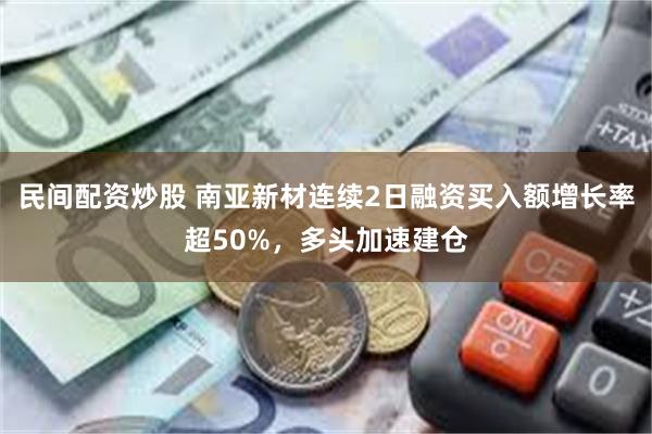 民间配资炒股 南亚新材连续2日融资买入额增长率超50%，多头加速建仓