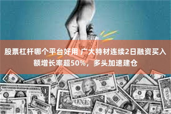 股票杠杆哪个平台好用 广大特材连续2日融资买入额增长率超50%，多头加速建仓