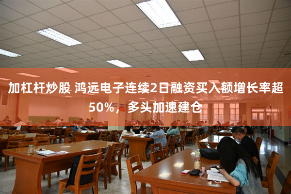 加杠杆炒股 鸿远电子连续2日融资买入额增长率超50%，多头加速建仓