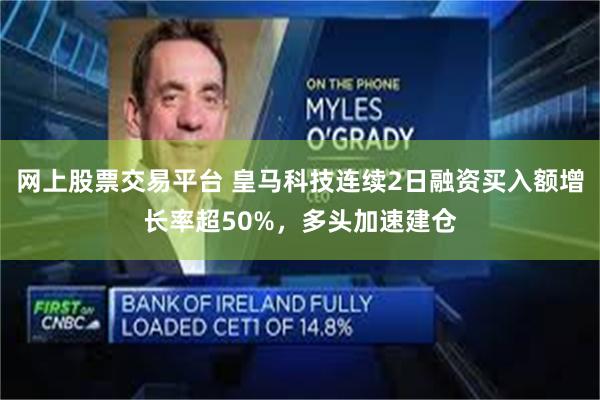 网上股票交易平台 皇马科技连续2日融资买入额增长率超50%，多头加速建仓