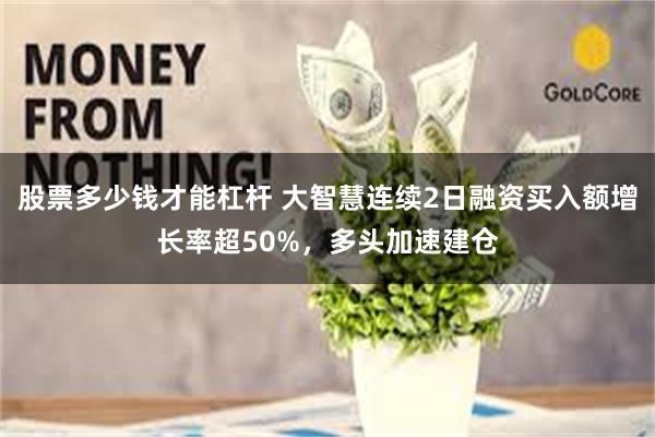 股票多少钱才能杠杆 大智慧连续2日融资买入额增长率超50%，多头加速建仓