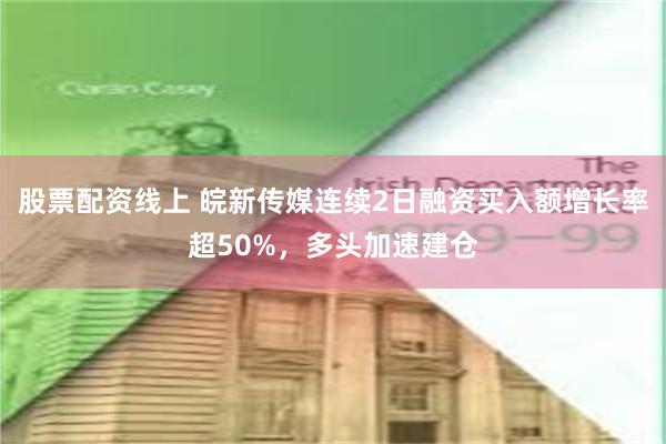 股票配资线上 皖新传媒连续2日融资买入额增长率超50%，多头加速建仓