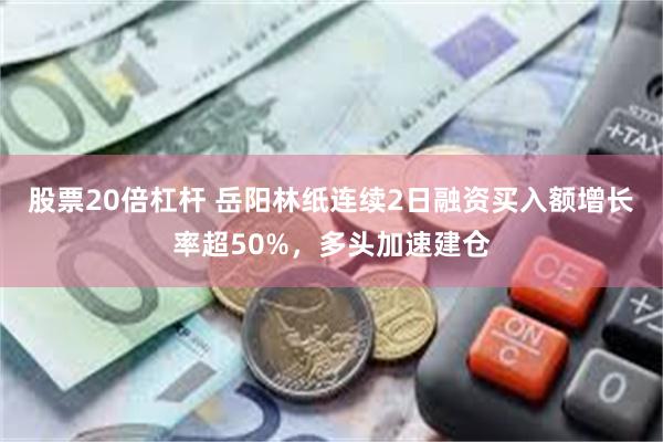股票20倍杠杆 岳阳林纸连续2日融资买入额增长率超50%，多头加速建仓