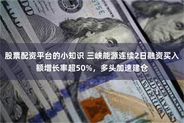 股票配资平台的小知识 三峡能源连续2日融资买入额增长率超50%，多头加速建仓