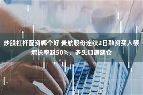 炒股杠杆配资哪个好 贵航股份连续2日融资买入额增长率超50%，多头加速建仓