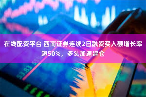 在线配资平台 西南证券连续2日融资买入额增长率超50%，多头加速建仓