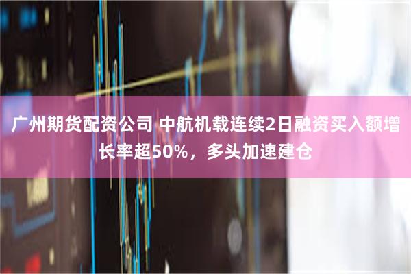 广州期货配资公司 中航机载连续2日融资买入额增长率超50%，多头加速建仓