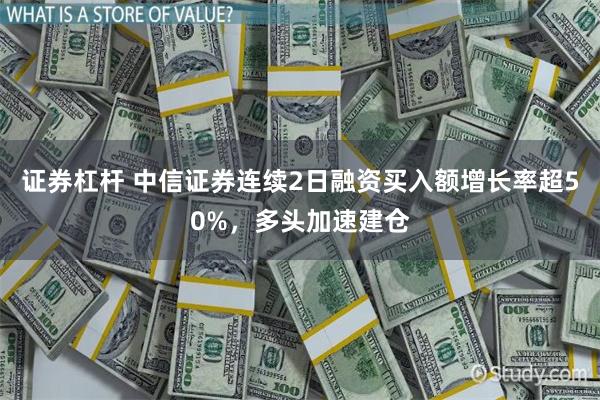 证券杠杆 中信证券连续2日融资买入额增长率超50%，多头加速建仓