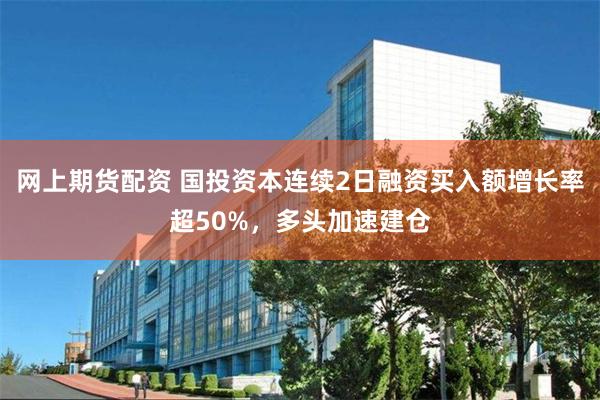 网上期货配资 国投资本连续2日融资买入额增长率超50%，多头加速建仓