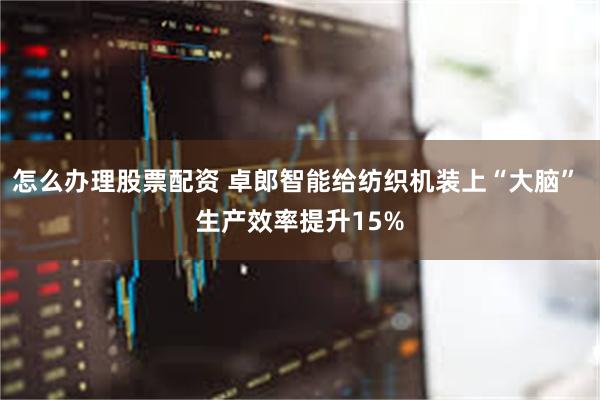 怎么办理股票配资 卓郎智能给纺织机装上“大脑” 生产效率提升15%