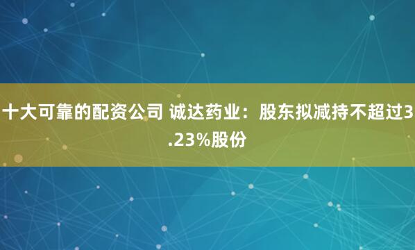 十大可靠的配资公司 诚达药业：股东拟减持不超过3.23%股份