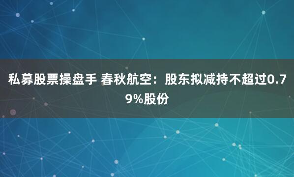 私募股票操盘手 春秋航空：股东拟减持不超过0.79%股份