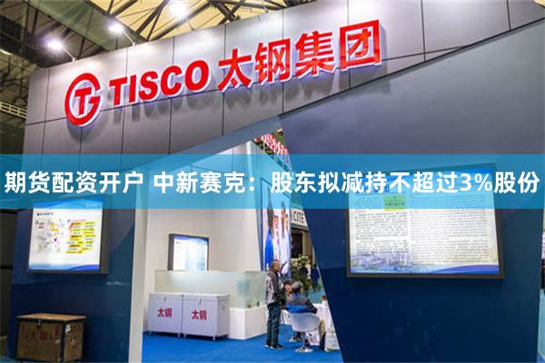 期货配资开户 中新赛克：股东拟减持不超过3%股份