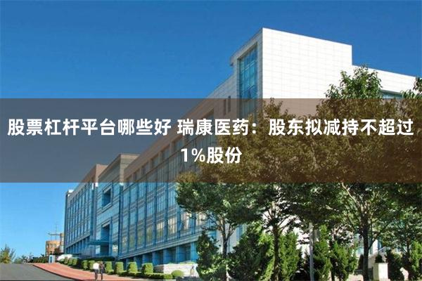 股票杠杆平台哪些好 瑞康医药：股东拟减持不超过1%股份