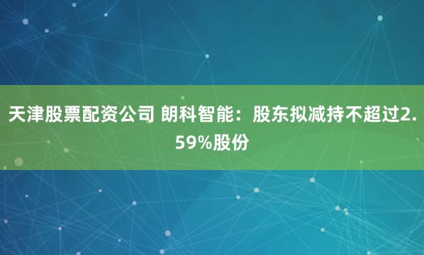 天津股票配资公司 朗科智能：股东拟减持不超过2.59%股份