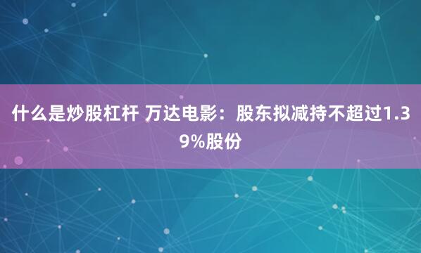 什么是炒股杠杆 万达电影：股东拟减持不超过1.39%股份