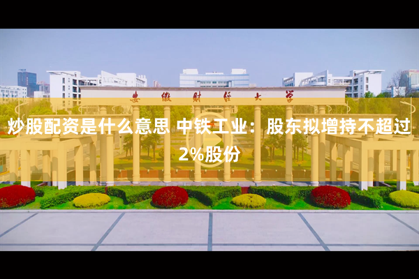 炒股配资是什么意思 中铁工业：股东拟增持不超过2%股份