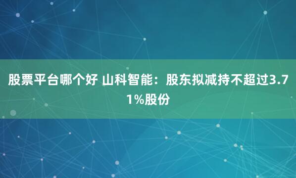 股票平台哪个好 山科智能：股东拟减持不超过3.71%股份