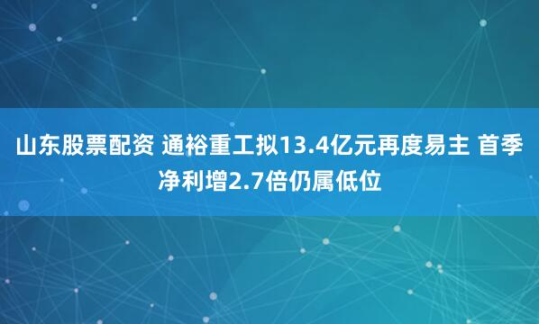 山东股票配资 通裕重工拟13.4亿元再度易主 首季净利增2.7倍仍属低位