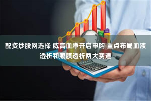 配资炒股网选择 威高血净开启申购 重点布局血液透析和腹膜透析两大赛道