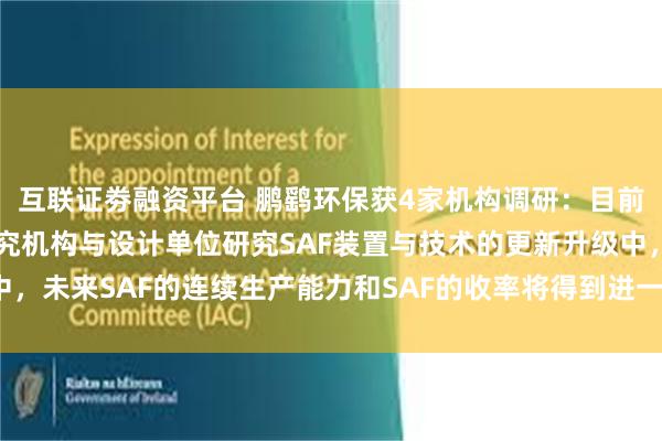 互联证劵融资平台 鹏鹞环保获4家机构调研：目前公司正与化工方面的研究机构与设计单位研究SAF装置与技术的更新升级中，未来SAF的连续生产能力和SAF的收率将得到进一步的提高（附调研问答）