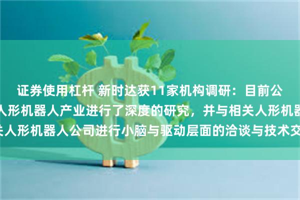 证券使用杠杆 新时达获11家机构调研：目前公司对具身智能机器人与人形机器人产业进行了深度的研究，并与相关人形机器人公司进行小脑与驱动层面的洽谈与技术交流（附调研问答）