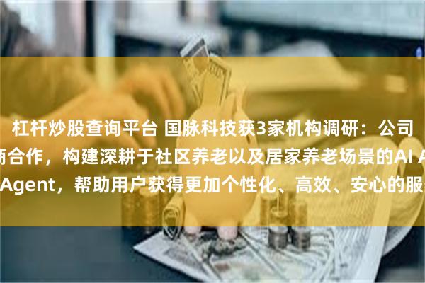 杠杆炒股查询平台 国脉科技获3家机构调研：公司已与主流大模型服务商合作，构建深耕于社区养老以及居家养老场景的AI Agent，帮助用户获得更加个性化、高效、安心的服务体验（附调研问答）