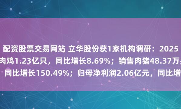 配资股票交易网站 立华股份获1家机构调研：2025年一季度，公司销售肉鸡1.23亿只，同比增长8.69%；销售肉猪48.37万头，同比增长150.49%；归母净利润2.06亿元，同比增长157.47%（附调研问答）