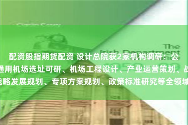 配资股指期货配资 设计总院获2家机构调研：公司低空业务订单主要为通用机场选址可研、机场工程设计、产业运营策划、战略发展规划、专项方案规划、政策标准研究等全领域的咨询服务（附调研问答）
