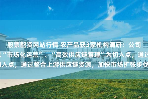 股票配资网站行情 农产品获3家机构调研：公司旗下市场和深农厨房以“市场化运营”、“高效供应链管理”为切入点，通过整合上游供应链资源，加快市场扩张步伐（附调研问答）