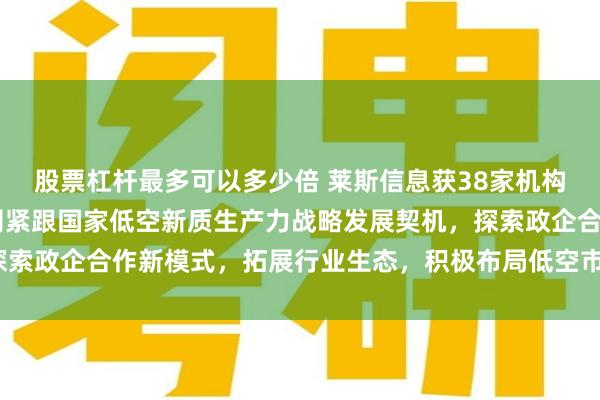 股票杠杆最多可以多少倍 莱斯信息获38家机构调研： 低空方面，公司紧跟国家低空新质生产力战略发展契机，探索政企合作新模式，拓展行业生态，积极布局低空市场（附调研问答）