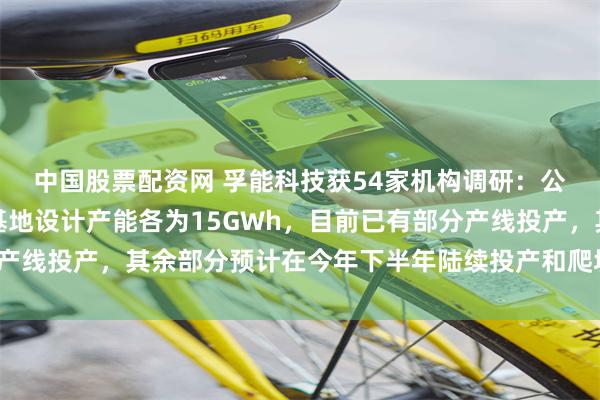 中国股票配资网 孚能科技获54家机构调研：公司赣州新能源和广州基地设计产能各为15GWh，目前已有部分产线投产，其余部分预计在今年下半年陆续投产和爬坡（附调研问答）