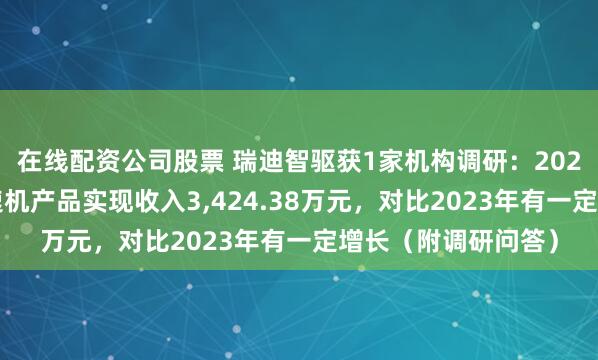 在线配资公司股票 瑞迪智驱获1家机构调研：2024年，公司谐波减速机产品实现收入3,424.38万元，对比2023年有一定增长（附调研问答）
