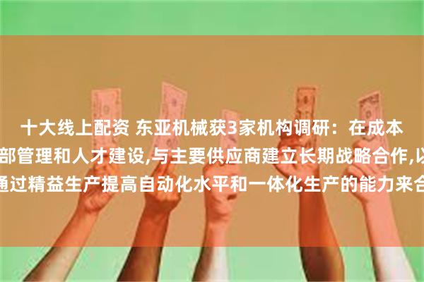 十大线上配资 东亚机械获3家机构调研：在成本控制方面,公司加强内部管理和人才建设,与主要供应商建立长期战略合作,以及通过精益生产提高自动化水平和一体化生产的能力来合理控制成本费用（附调研问答）