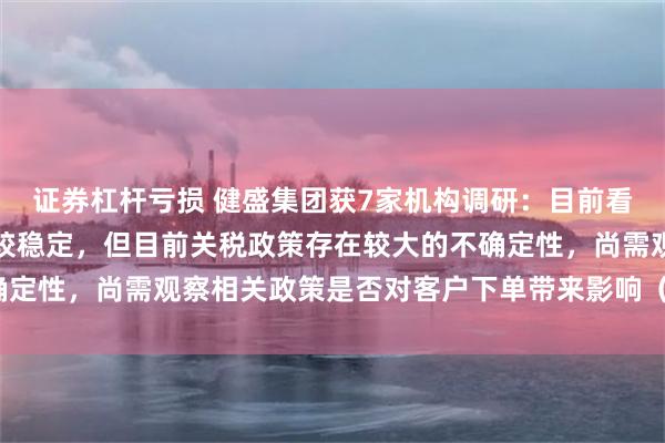证券杠杆亏损 健盛集团获7家机构调研：目前看公司二、三季度订单比较稳定，但目前关税政策存在较大的不确定性，尚需观察相关政策是否对客户下单带来影响（附调研问答）