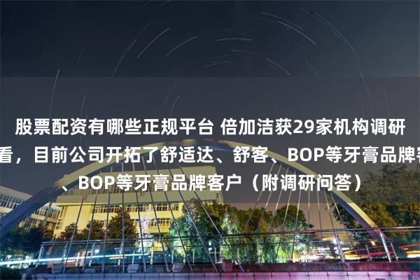 股票配资有哪些正规平台 倍加洁获29家机构调研：从下达的订单来看，目前公司开拓了舒适达、舒客、BOP等牙膏品牌客户（附调研问答）