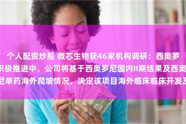 个人配资炒股 微芯生物获46家机构调研：西奥罗尼胰腺癌II期临床正在积极推进中，公司将基于西奥罗尼国内II期结果及西奥罗尼单药海外爬坡情况，决定该项目海外临床临床开发及商务拓展策略（附调研问答）