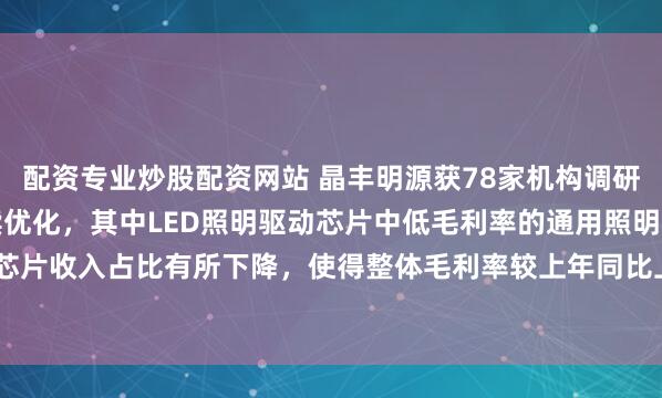 配资专业炒股配资网站 晶丰明源获78家机构调研：报告期内产品结构持续优化，其中LED照明驱动芯片中低毛利率的通用照明驱动芯片收入占比有所下降，使得整体毛利率较上年同比上升6.40个百分点（附调研问答）