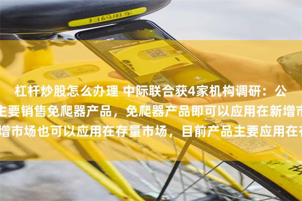 杠杆炒股怎么办理 中际联合获4家机构调研：公司在美国风力发电市场主要销售免爬器产品，免爬器产品即可以应用在新增市场也可以应用在存量市场，目前产品主要应用在存量市场（附调研问答）
