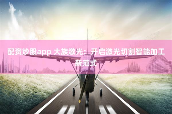 配资炒股app 大族激光：开启激光切割智能加工新范式