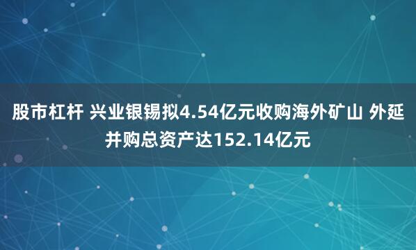 股市杠杆 兴业银锡拟4.54亿元收购海外矿山 外延并购总资产达152.14亿元