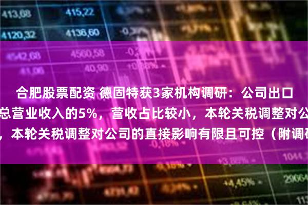 合肥股票配资 德固特获3家机构调研：公司出口至美国的营业收入约占总营业收入的5%，营收占比较小，本轮关税调整对公司的直接影响有限且可控（附调研问答）